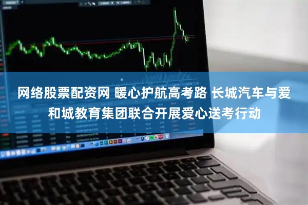 网络股票配资网 暖心护航高考路 长城汽车与爱和城教育集团联合开展爱心送考行动