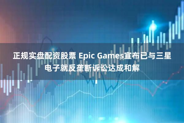 正规实盘配资股票 Epic Games宣布已与三星电子就反垄断诉讼达成和解