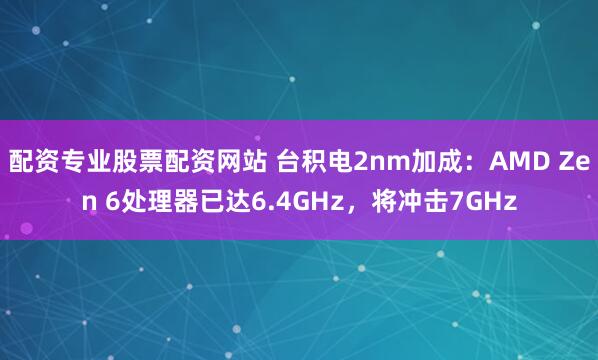 配资专业股票配资网站 台积电2nm加成：AMD Zen 6处理器已达6.4GHz，将冲击7GHz