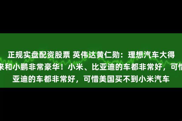 正规实盘配资股票 英伟达黄仁勋：理想汽车大得像带轮子的客厅，蔚来和小鹏非常豪华！小米、比亚迪的车都非常好，可惜美国买不到小米汽车