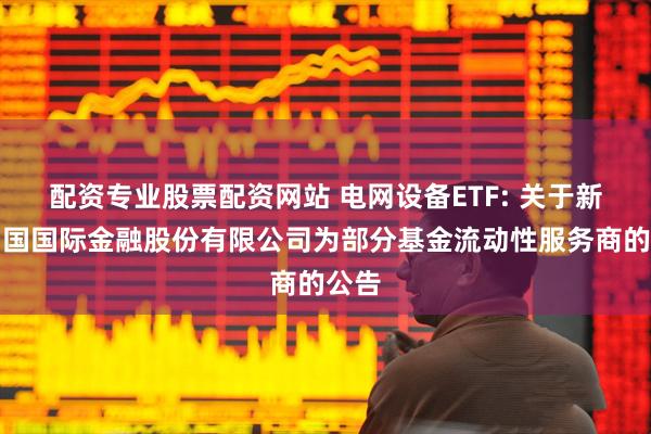 配资专业股票配资网站 电网设备ETF: 关于新增中国国际金融股份有限公司为部分基金流动性服务商的公告