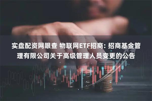 实盘配资网眼查 物联网ETF招商: 招商基金管理有限公司关于高级管理人员变更的公告