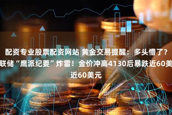 配资专业股票配资网站 黄金交易提醒：多头懵了？美联储“鹰派纪要”炸雷！金价冲高4130后暴跌近60美元