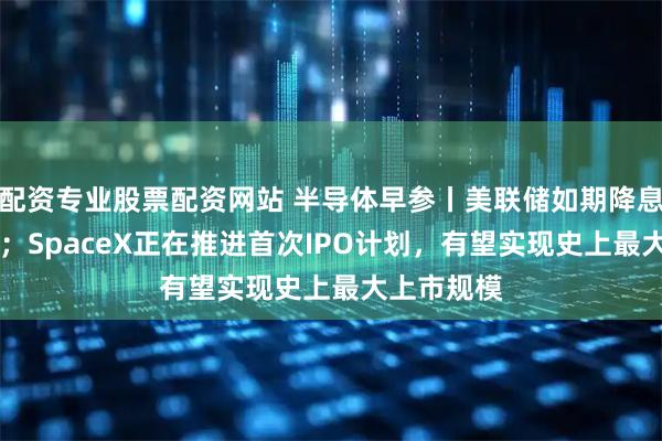 配资专业股票配资网站 半导体早参丨美联储如期降息25个基点；SpaceX正在推进首次IPO计划，有望实现史上最大上市规模