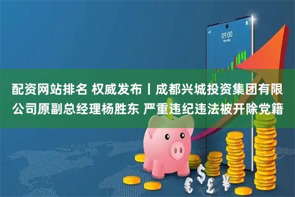 配资网站排名 权威发布丨成都兴城投资集团有限公司原副总经理杨胜东 严重违纪违法被开除党籍