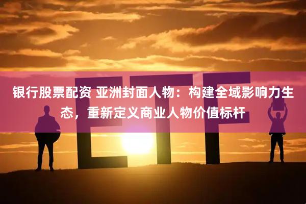 银行股票配资 亚洲封面人物：构建全域影响力生态，重新定义商业人物价值标杆